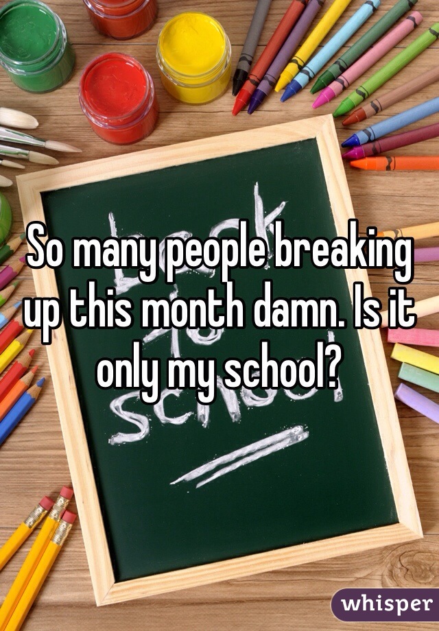 So many people breaking up this month damn. Is it only my school?