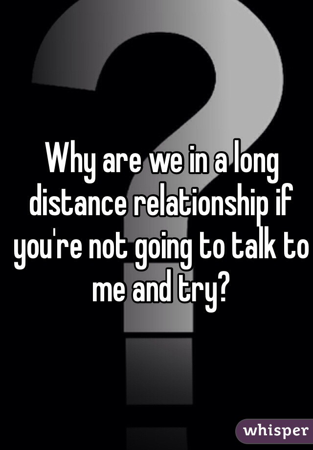Why are we in a long distance relationship if you're not going to talk to me and try?
