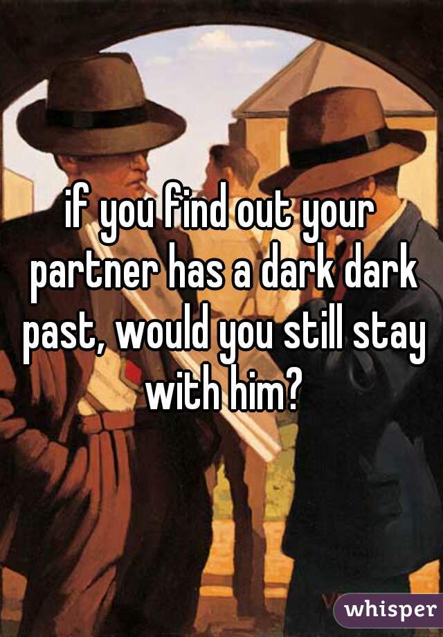 if you find out your partner has a dark dark past, would you still stay with him?