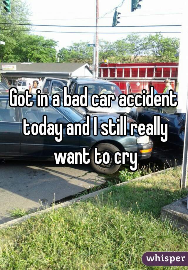Got in a bad car accident today and I still really want to cry