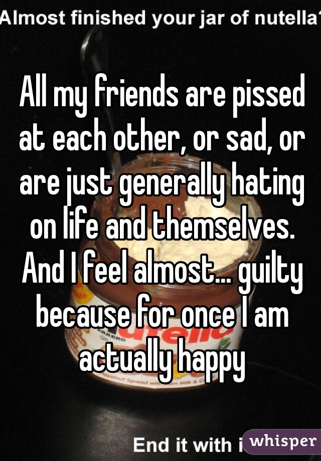 All my friends are pissed at each other, or sad, or are just generally hating on life and themselves. And I feel almost... guilty because for once I am actually happy