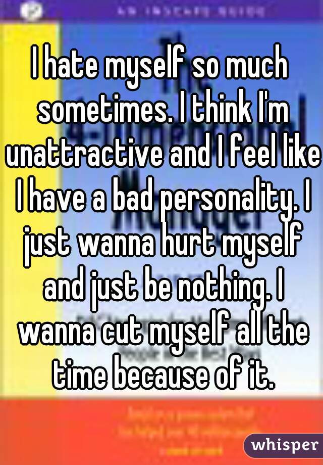 I hate myself so much sometimes. I think I'm unattractive and I feel like I have a bad personality. I just wanna hurt myself and just be nothing. I wanna cut myself all the time because of it.