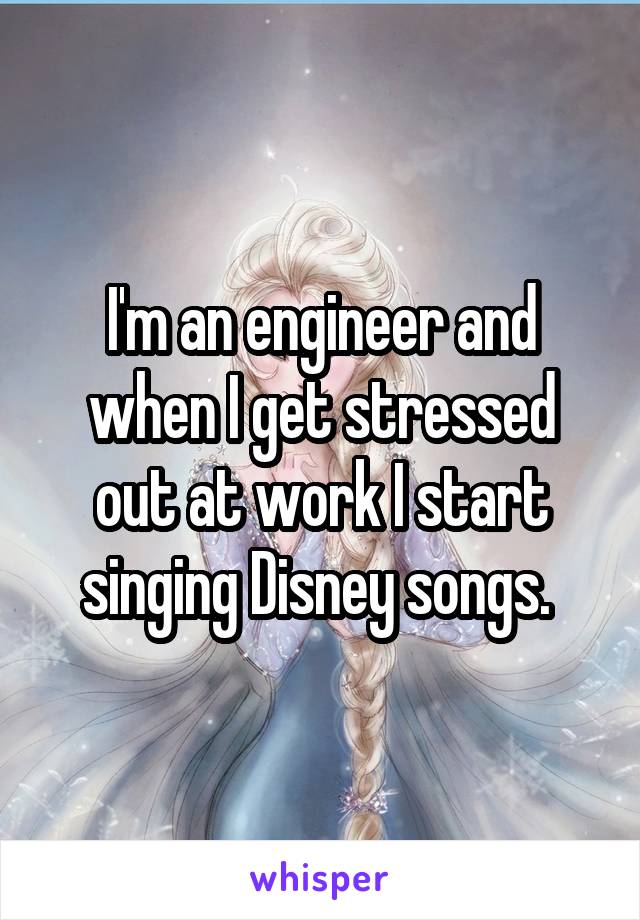 I'm an engineer and when I get stressed out at work I start singing Disney songs. 