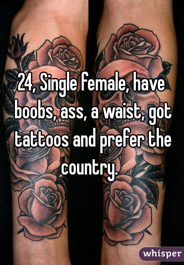 24, Single female, have boobs, ass, a waist, got tattoos and prefer the country.  
