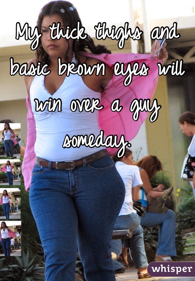 My thick thighs and basic brown eyes will win over a guy someday. 