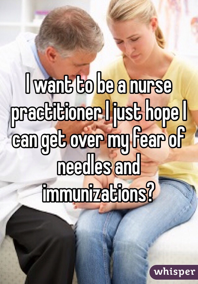 I want to be a nurse practitioner I just hope I can get over my fear of needles and immunizations?