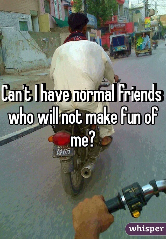 Can't I have normal friends who will not make fun of me?