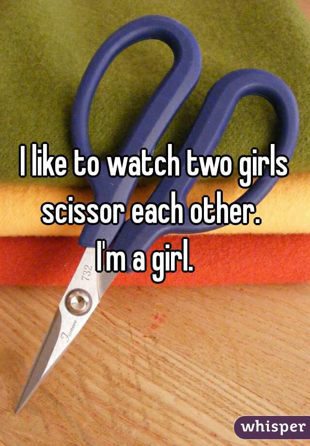 I like to watch two girls scissor each other.  
I'm a girl.   