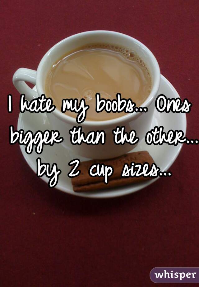 I hate my boobs... Ones bigger than the other... by 2 cup sizes...