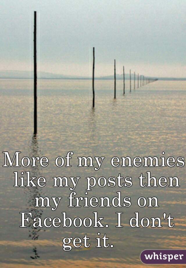 More of my enemies like my posts then my friends on Facebook. I don't get it.   