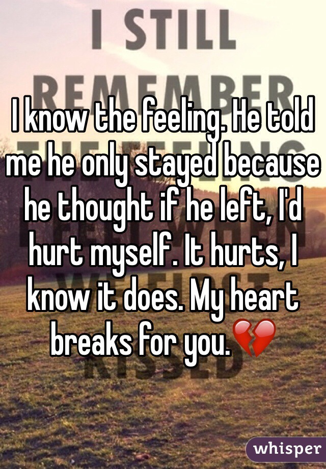 I know the feeling. He told me he only stayed because he thought if he left, I'd hurt myself. It hurts, I know it does. My heart breaks for you.💔