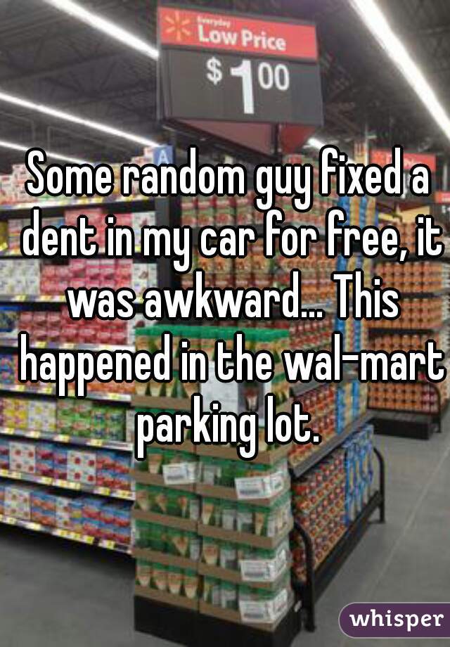 Some random guy fixed a dent in my car for free, it was awkward... This happened in the wal-mart parking lot. 