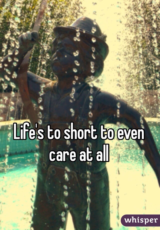 Life's to short to even care at all