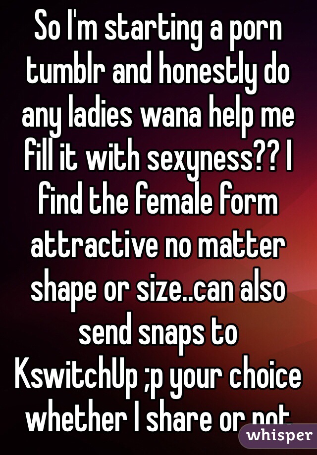 So I'm starting a porn tumblr and honestly do any ladies wana help me fill it with sexyness?? I find the female form attractive no matter shape or size..can also send snaps to KswitchUp ;p your choice whether I share or not