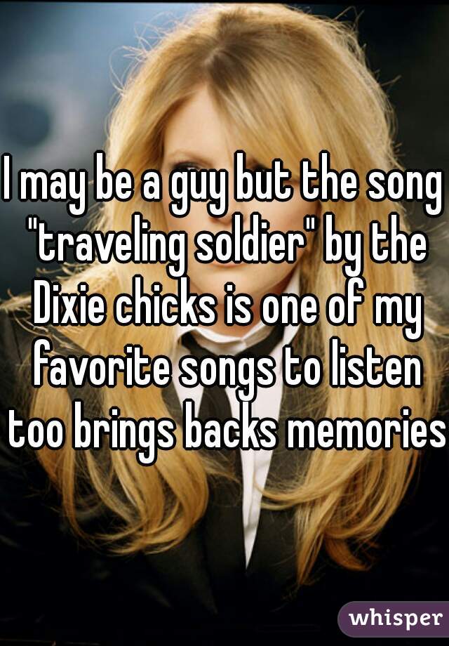I may be a guy but the song "traveling soldier" by the Dixie chicks is one of my favorite songs to listen too brings backs memories 