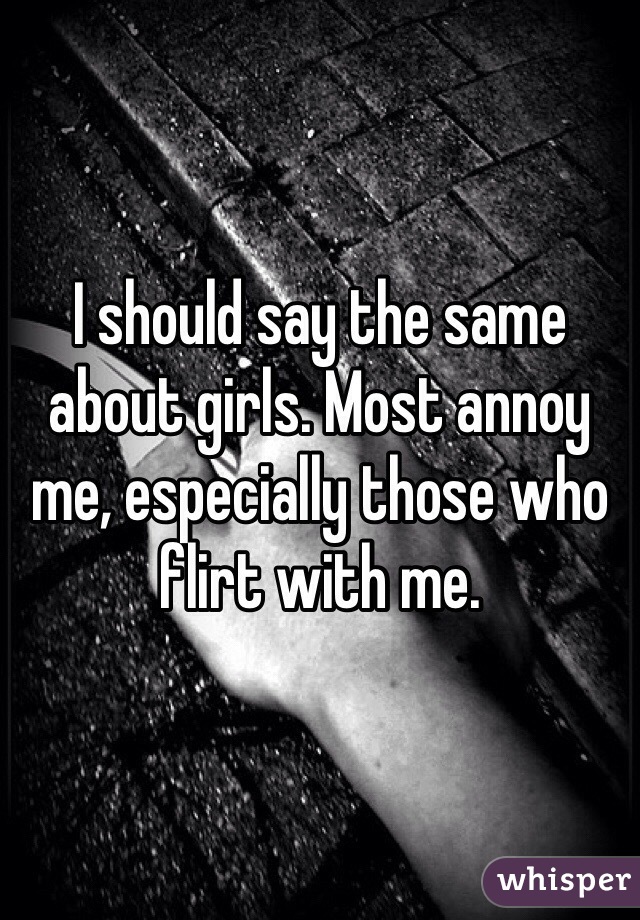I should say the same about girls. Most annoy me, especially those who flirt with me.
