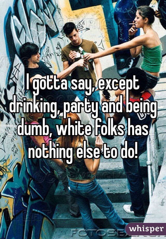 I gotta say, except drinking, party and being dumb, white folks has nothing else to do!