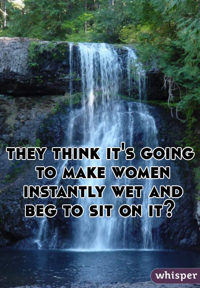 they think it's going to make women instantly wet and beg to sit on it? 