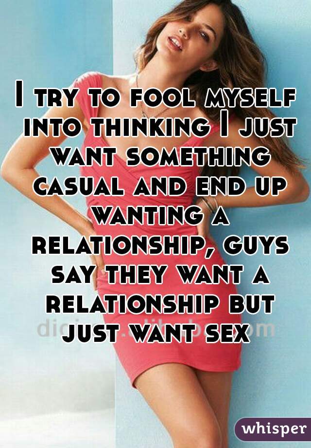 I try to fool myself into thinking I just want something casual and end up wanting a relationship, guys say they want a relationship but just want sex 