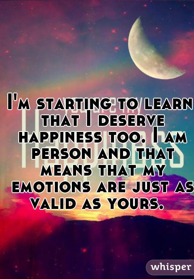 I'm starting to learn that I deserve happiness too. I am person and that means that my emotions are just as valid as yours.  