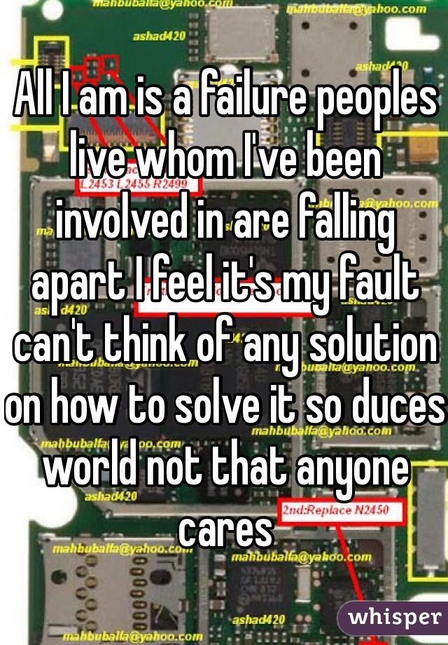 All I am is a failure peoples live whom I've been involved in are falling apart I feel it's my fault can't think of any solution on how to solve it so duces world not that anyone cares 