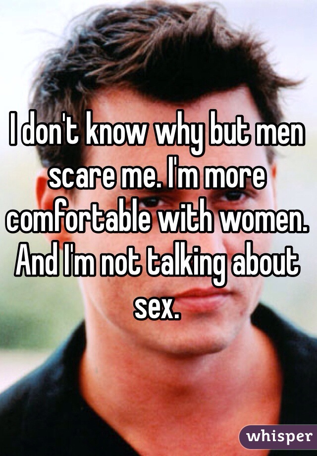 I don't know why but men scare me. I'm more comfortable with women. And I'm not talking about sex.