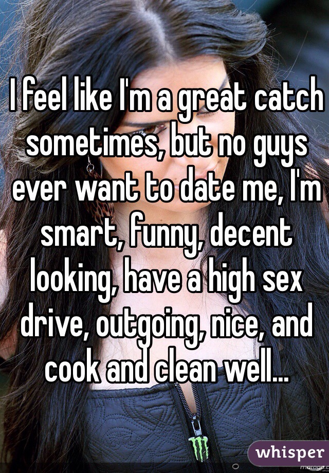 I feel like I'm a great catch sometimes, but no guys ever want to date me, I'm smart, funny, decent looking, have a high sex drive, outgoing, nice, and cook and clean well...