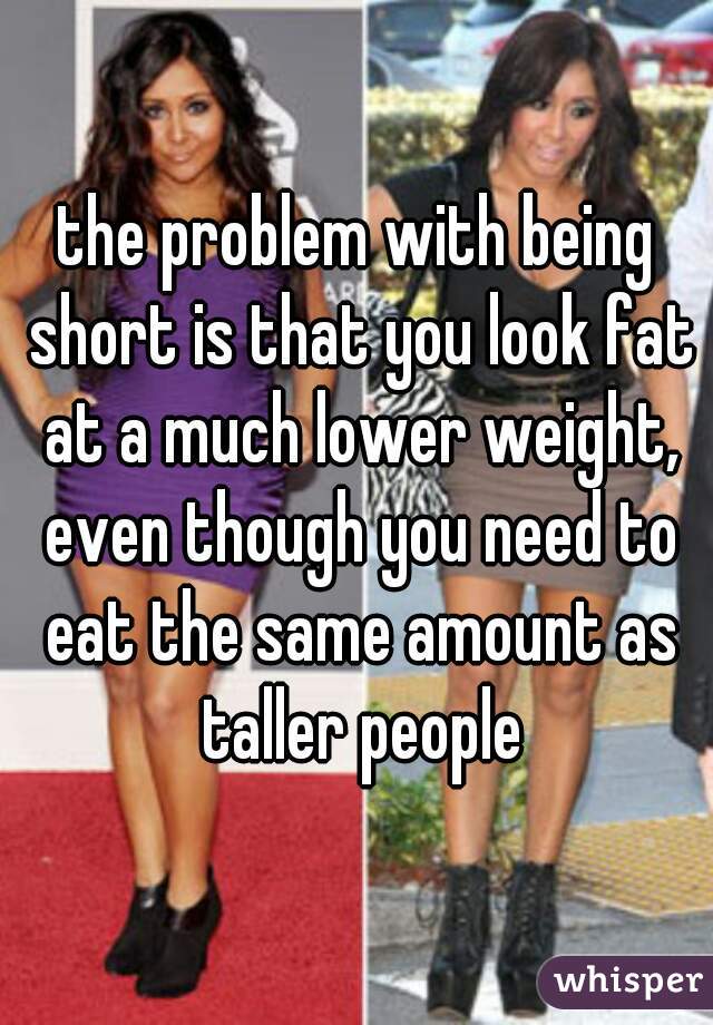 the problem with being short is that you look fat at a much lower weight, even though you need to eat the same amount as taller people