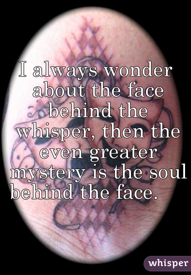 I always wonder about the face behind the whisper, then the even greater mystery is the soul behind the face.     