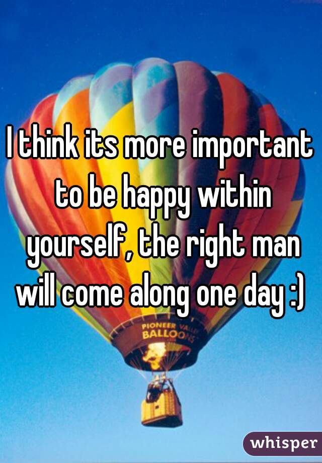 I think its more important to be happy within yourself, the right man will come along one day :) 