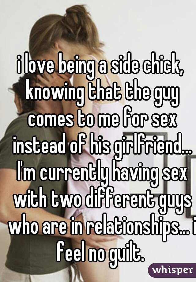 i love being a side chick, knowing that the guy comes to me for sex instead of his girlfriend... I'm currently having sex with two different guys who are in relationships... i feel no guilt. 