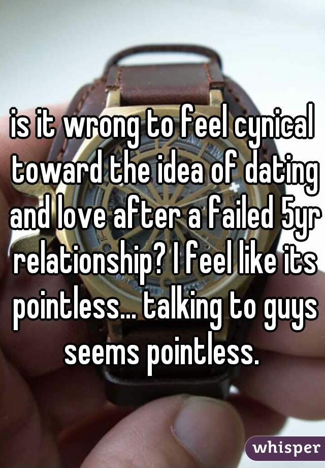 is it wrong to feel cynical toward the idea of dating and love after a failed 5yr relationship? I feel like its pointless... talking to guys seems pointless. 