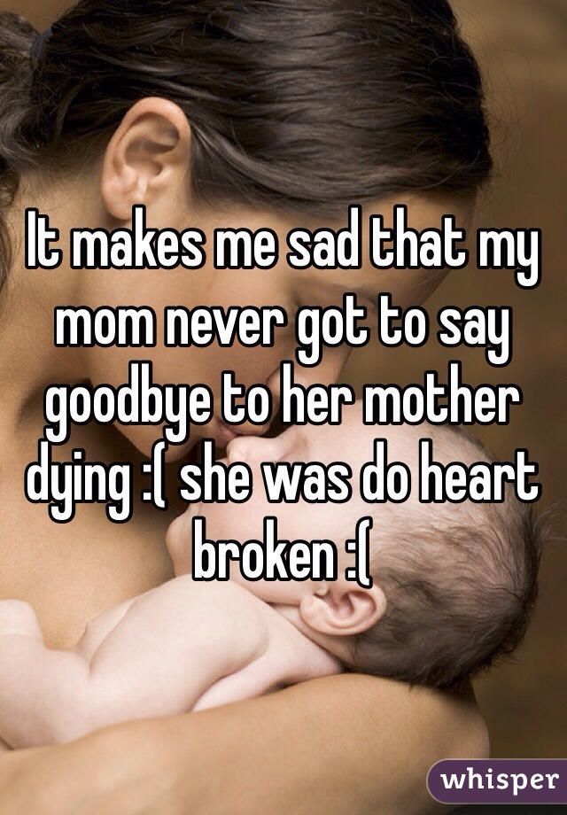 It makes me sad that my mom never got to say goodbye to her mother dying :( she was do heart broken :( 