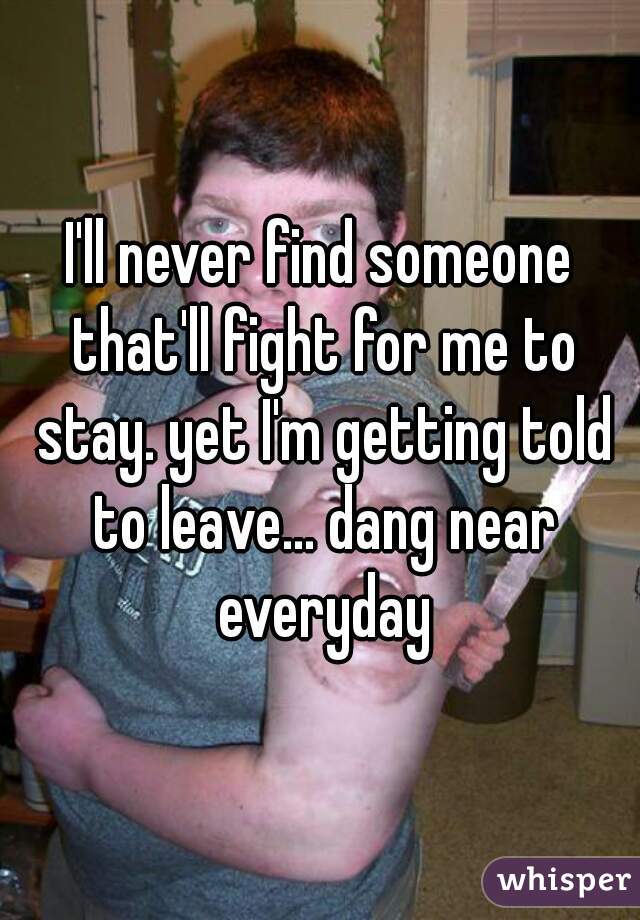 I'll never find someone that'll fight for me to stay. yet I'm getting told to leave... dang near everyday