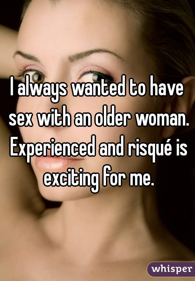 I always wanted to have sex with an older woman. Experienced and risqué is exciting for me.