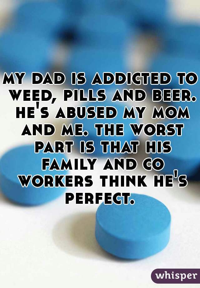 my dad is addicted to weed, pills and beer. he's abused my mom and me. the worst part is that his family and co workers think he's perfect. 