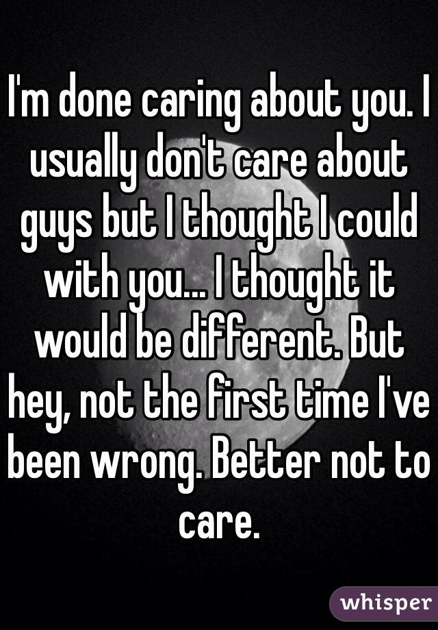 I'm done caring about you. I usually don't care about guys but I thought I could with you... I thought it would be different. But hey, not the first time I've been wrong. Better not to care. 