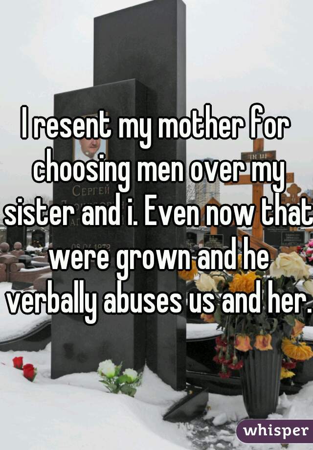 I resent my mother for choosing men over my sister and i. Even now that were grown and he verbally abuses us and her.