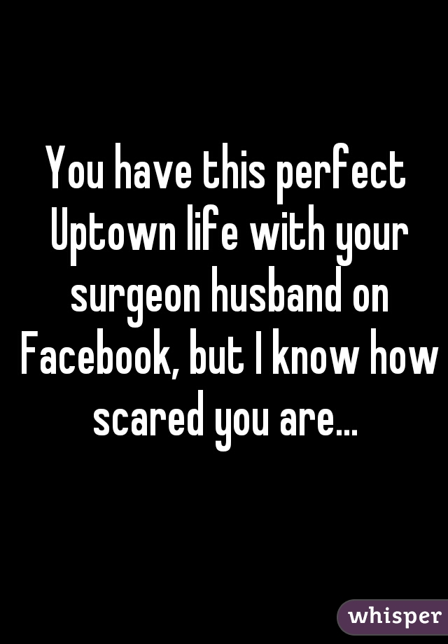 You have this perfect Uptown life with your surgeon husband on Facebook, but I know how scared you are... 