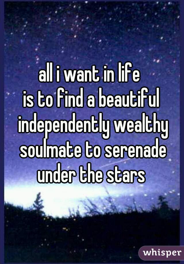 all i want in life 
is to find a beautiful independently wealthy soulmate to serenade under the stars 