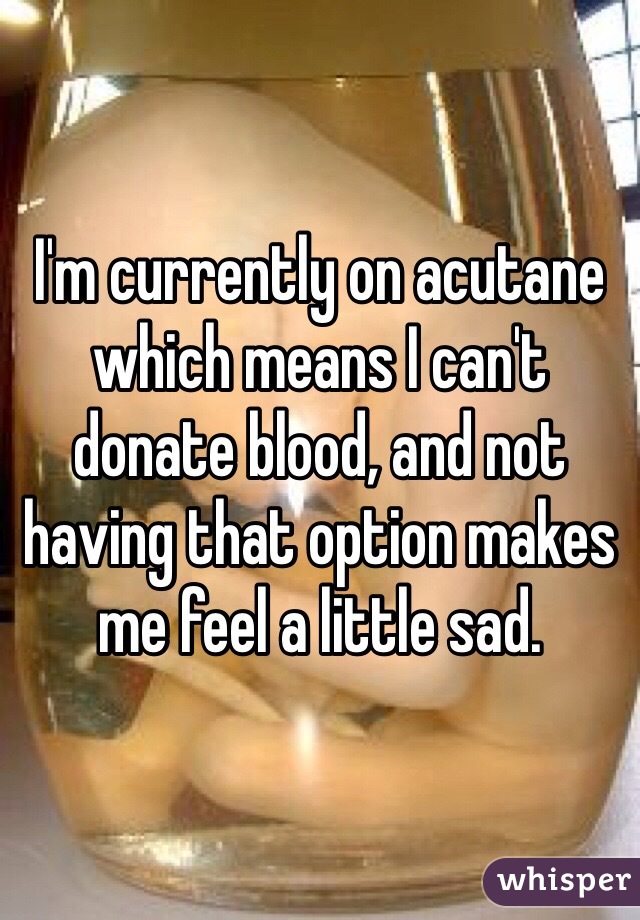 I'm currently on acutane which means I can't donate blood, and not having that option makes me feel a little sad. 