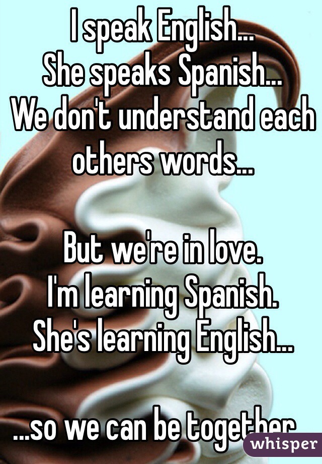 I speak English... 
She speaks Spanish...
We don't understand each others words...

But we're in love.
I'm learning Spanish.
She's learning English...

...so we can be together...  
