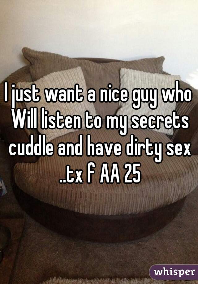 I just want a nice guy who Will listen to my secrets cuddle and have dirty sex ..tx f AA 25