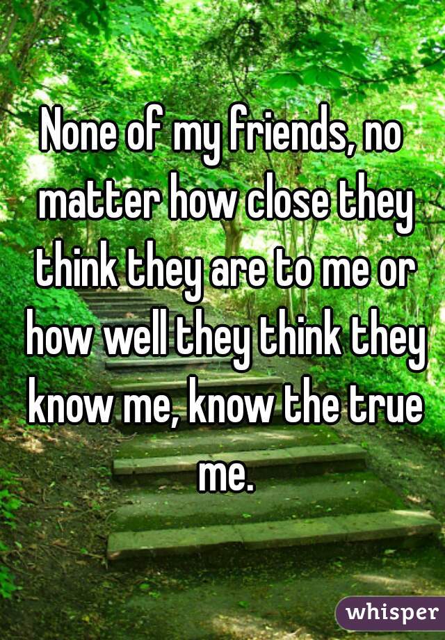 None of my friends, no matter how close they think they are to me or how well they think they know me, know the true me.