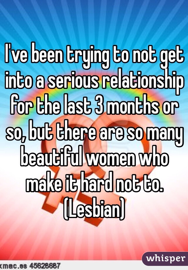 I've been trying to not get into a serious relationship for the last 3 months or so, but there are so many beautiful women who make it hard not to. 
(Lesbian)