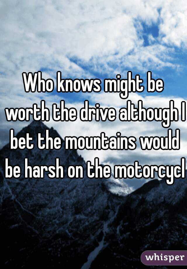 Who knows might be worth the drive although I bet the mountains would be harsh on the motorcycle