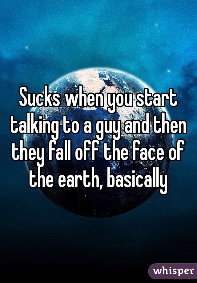 Sucks when you start talking to a guy and then they fall off the face of the earth, basically