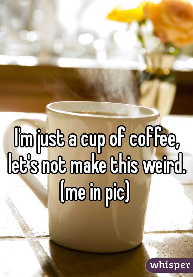 I'm just a cup of coffee, let's not make this weird. 
(me in pic) 