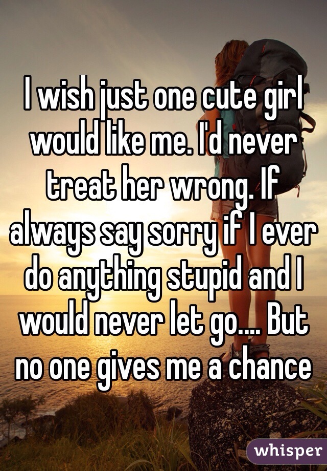 I wish just one cute girl would like me. I'd never treat her wrong. If always say sorry if I ever do anything stupid and I would never let go.... But no one gives me a chance
