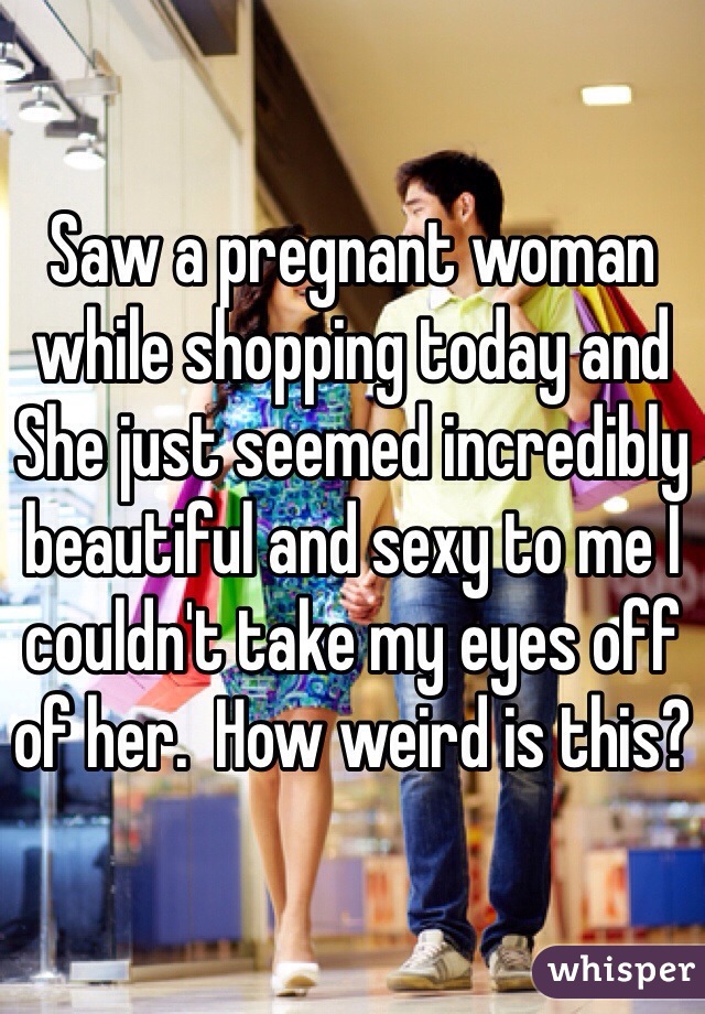 Saw a pregnant woman while shopping today and She just seemed incredibly beautiful and sexy to me I couldn't take my eyes off of her.  How weird is this?